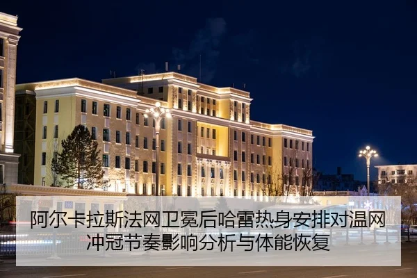 阿尔卡拉斯法网卫冕后哈雷热身安排对温网冲冠节奏影响分析与体能恢复